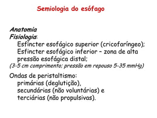 Semiologia do esófago


Anatomia
Fisiologia:
   Esfíncter esofágico superior (cricofaríngeo);
   Esfincter esofágico inferior – zona de alta
   pressão esofágica distal;
(3-5 cm comprimento; pressão em repouso 5-35 mmHg)
Ondas de peristaltismo:
  primárias (deglutição),
  secundárias (não voluntárias) e
  terciárias (não propulsivas).
 