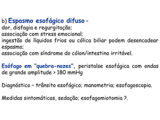 b) Espasmo esofágico difuso –
dor, disfagia e regurgitação;
associação com stress emocional;
ingestão de líquidos frios ou cólica biliar podem desencadear
espasmo;
associação com síndrome do cólon/intestino irritável.

Esófago em “quebra-nozes”, peristalse esofágica com ondas
de grande amplitude > 180 mmHg

Diagnóstico – trânsito esofágico; manometria; esofagoscopia.

Medidas sintomáticas, sedação; esofagomiotomia ?.
 