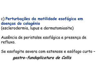 c) Perturbações da motilidade esofágica em
doenças do colagénio
(esclerodermia, lupus e dermatomiosite)

Ausência de peristalse esofágica e presença de
refluxo.

Se esofagite severa com estenose e esófago curto –
      gastro-fundoplicatura de Collis
 