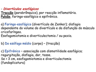 - Divertículos esofágicos
Tracção (parabrônquico), por reacção inflamatória.
Pulsão, faringo-esofágico e epifrénico.

a) Faringo-esofágico (divertículo de Zenker); disfagia
dependente do volume do divertículo e da disfunção do músculo
cricofaríngeo.
Esofagomiotomia e diverticulectomia / ou pexia.

b) Do esófago médio (corpo) – (tracção)

c) Epifrénico – associação com dismotilidade esofágica;
regurgitação, disfagia, dor, tosse.
Se > 3 cm, esofagomiotomia e diverticulectomia
(fundoplicatura)
 