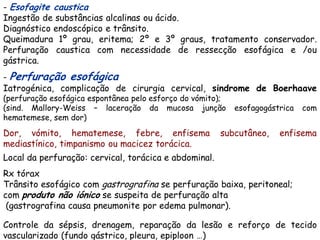 - Esofagite caustica
Ingestão de substâncias alcalinas ou ácido.
Diagnóstico endoscópico e trânsito.
Queimadura 1º grau, eritema; 2º e 3º graus, tratamento conservador.
Perfuração caustica com necessidade de ressecção esofágica e /ou
gástrica.
- Perfuração esofágica
Iatrogénica, complicação de cirurgia cervical, sindrome de Boerhaave
(perfuração esofágica espontânea pelo esforço do vómito);
(sind. Mallory-Weiss – laceração da mucosa junção           esofagogástrica   com
hematemese, sem dor)
Dor, vómito, hematemese, febre, enfisema               subcutâneo,     enfisema
mediastínico, timpanismo ou macicez torácica.
Local da perfuração: cervical, torácica e abdominal.
Rx tórax
Trânsito esofágico com gastrografina se perfuração baixa, peritoneal;
com produto não iónico se suspeita de perfuração alta
 (gastrografina causa pneumonite por edema pulmonar).

Controle da sépsis, drenagem, reparação da lesão e reforço de tecido
vascularizado (fundo gástrico, pleura, epiploon …)
 