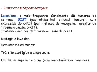 - Tumores esofágicos benignos

Leiomioma, o mais frequente. Geralmente são tumores do
estroma, GIST (gastrointestinal stromal tumors), com
expressão do c-KIT (por mutação do oncogene, receptor da
tirosina-quinase, c-KIT).
Imatinib – inibidor da tirosina-quinase do c-KIT.

Disfagia e leve dor.
Sem invasão da mucosa.

Trânsito esofágico e endoscopia.

Excisão se superior a 5 cm (com características benignas).
 