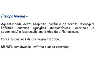 Fisiopatologia –
Agressividade desta neoplasia, ausência de serosa, drenagem
linfática extensa (gânglios mediastínicos, cervicais e
abdominais) e localização anatómica de difícil acesso.

Conceito das vias de drenagem linfática.

85-90% com invasão linfática quando operados.
 