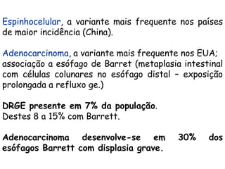 Espinhocelular, a variante mais frequente nos países
de maior incidência (China).

Adenocarcinoma, a variante mais frequente nos EUA;
associação a esófago de Barret (metaplasia intestinal
com células colunares no esófago distal – exposição
prolongada a refluxo ge.)

DRGE presente em 7% da população.
Destes 8 a 15% com Barrett.

Adenocarcinoma desenvolve-se em           30%    dos
esófagos Barrett com displasia grave.
 