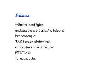 Exames.

trânsito esofágico;
endoscopia e biópsia / citologia;
broncoscopia;
TAC toraco-abdominal;
ecografia endoesofágica;
PET/TAC;
toracoscopia.
 