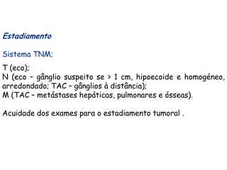 Estadiamento

Sistema TNM;
T (eco);
N (eco – gânglio suspeito se > 1 cm, hipoecoide e homogéneo,
arredondado; TAC – gânglios à distância);
M (TAC – metástases hepáticas, pulmonares e ósseas).

Acuidade dos exames para o estadiamento tumoral .
 