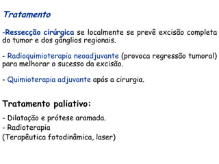 Tratamento
-Ressecção cirúrgica se localmente se prevê excisão completa
do tumor e dos gânglios regionais.

- Radioquimioterapia neoadjuvante (provoca regressão tumoral)
para melhorar o sucesso da excisão.

- Quimioterapia adjuvante após a cirurgia.


Tratamento paliativo:
- Dilatação e prótese aramada.
- Radioterapia
(Terapêutica fotodinâmica, laser)
 