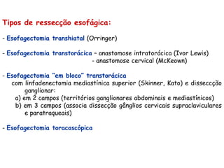 Tipos de ressecção esofágica:

- Esofagectomia transhiatal (Orringer)

- Esofagectomia transtorácica – anastomose intratorácica (Ivor Lewis)
                             - anastomose cervical (McKeown)

- Esofagectomia “em bloco” transtorácica
   com linfadenectomia mediastínica superior (Skinner, Kato) e disseccção
         ganglionar:
     a) em 2 campos (territórios ganglionares abdominais e mediastínicos)
     b) em 3 campos (associa dissecção gânglios cervicais supraclaviculares
         e paratraqueais)

- Esofagectomia toracoscópica
 