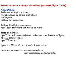 Hérnia do hiato e doença do refluxo gastroesofágico (DRGE)
Fisiopatologia.
Esfíncter esofágico inferior;
fibras oblíquas do cárdia (Helvetius);
diafragma e
esófago intraabdominal.

Refluxo fisiológico e patológico.
Associação frequente com hérnia do hiato.

Tipos de hérnias:
tipo I, de deslizamento (fraqueza da membrana freno-esofágica)
tipo II, paraesofágica
tipo III, mista.

Quando o EEI no tórax a pressão é mais baixa..

Doentes com hérnia do hiato assintomática:
                      sem necessidade de tratamento.
 