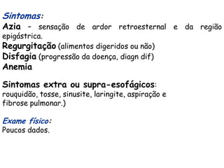 Sintomas:
Azia – sensação de ardor retroesternal e da região
epigástrica.
Regurgitação (alimentos digeridos ou não)
Disfagia (progressão da doença, diagn dif)
Anemia

Sintomas extra ou supra-esofágicos:
rouquidão, tosse, sinusite, laringite, aspiração e
fibrose pulmonar.)

Exame físico:
Poucos dados.
 