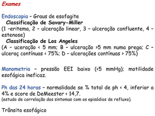 Exames

Endoscopia – Graus de esofagite
  Classificação de Savary-Miller
(1 –eritema, 2 – ulceração linear, 3 – ulceração confluente, 4 –
estenose)
  Classificação de Los Angeles
(A – uceração < 5 mm; B – ulceração >5 mm numa prega; C –
ulceraç contínuas < 75%; D – ulcerações contínuas > 75%)

Manometria – pressão EEI baixo (<5 mmHg); motilidade
esofágica ineficaz.

Ph das 24 horas – normalidade se % total de ph < 4, inferior a
4% e score de DeMeester < 14,7.
(estudo de correlação dos sintomas com os episódios de refluxo).

Trânsito esofágico
 