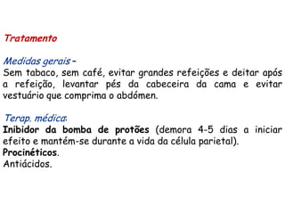 Tratamento

Medidas gerais –
Sem tabaco, sem café, evitar grandes refeições e deitar após
a refeição, levantar pés da cabeceira da cama e evitar
vestuário que comprima o abdómen.

Terap. médica:
Inibidor da bomba de protões (demora 4-5 dias a iniciar
efeito e mantém-se durante a vida da célula parietal).
Procinéticos.
Antiácidos.
 
