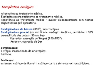 Terapêutica cirúrgica
Alternativa ao tratamento médico.
Esofagite severa resistente ao tratamento médico.
Resistência ao tratamento médico – avaliar cuidadosamente com testes
objectivos no pré-operatório.

Fundoplicatura de Nissen (360º), laparoscópica.
Fundoplicatura parcial, (se motilidade esofágica ineficaz, peristalse < 60%
ou amplitude das ondas < 30 mm Hg):
        Posterior, operação de Toupet (220-250º)
        Anterior, operação de Dor

Complicações:
disfagia, incapacidade de eructações.
Falência.

Problemas:
estenose, esófago de Barrett, esófago curto e sintomas extraesofágicos.
 