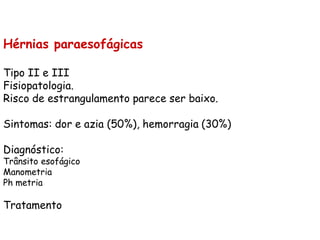 Hérnias paraesofágicas

Tipo II e III
Fisiopatologia.
Risco de estrangulamento parece ser baixo.

Sintomas: dor e azia (50%), hemorragia (30%)

Diagnóstico:
Trânsito esofágico
Manometria
Ph metria

Tratamento
 