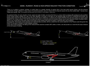 SEMS - RUNWAY, ROAD & HIGH-SPEED RAILWAY FRICTION CONDITION
“There is no subject in science, perhaps, on which there is a greater diversity of opinion than in the laws which govern friction; and the previous
experiments, though sufficient, in many cases, for practical purposes, yet by no means tend to bring the inquiry into any more settled state.” Nicholas Wood,
Treatise upon railroads, 1836. (THE ENGINEER’S AND MECHANICS ENCYCLOPEDIA, BY LUKE HERBERT, LONDON 1836.)
As explained before, for each situation of load, speed and angle of attack, we know that there is a unique elastic envelope (EE) whatever be the condition
of the runway surface, whether dry, wet or any other alteration. As shown in the figure on the following page (ELASTICITY SENSORS NETWORK), the
landing gears would be the structural points that we would take as reference, to measure the resultant elasticity from the first contact (or impact) of the
wheels on the runway surface. From the first contact (all sensors or structural points we decide) will give us an exact Resultant Elastic Envelope (REE),
which in turn, would give us the exact value of the friction of the runway at the point of contact, in real time (IRT) and conditions.
Consequently, these exacts values (physical and mathematically accurate), will let us determine the correct statement of the Physics Laws that govern the
friction for any type of wheels or contact between surfaces.
In the case of land transport, the taking of the measurements would be constant (IRT) while in motion, and will provide us in real time the exact measure
of time and space of braking.

α

FLIGHT PATH

α

θ

α = Angle of Attack (AOA)
θ = Pitch Angle = α (cuando α y θ
coinciden en la dirección)

α

Contacto
MIGUEL CABRAL MARTIN

 