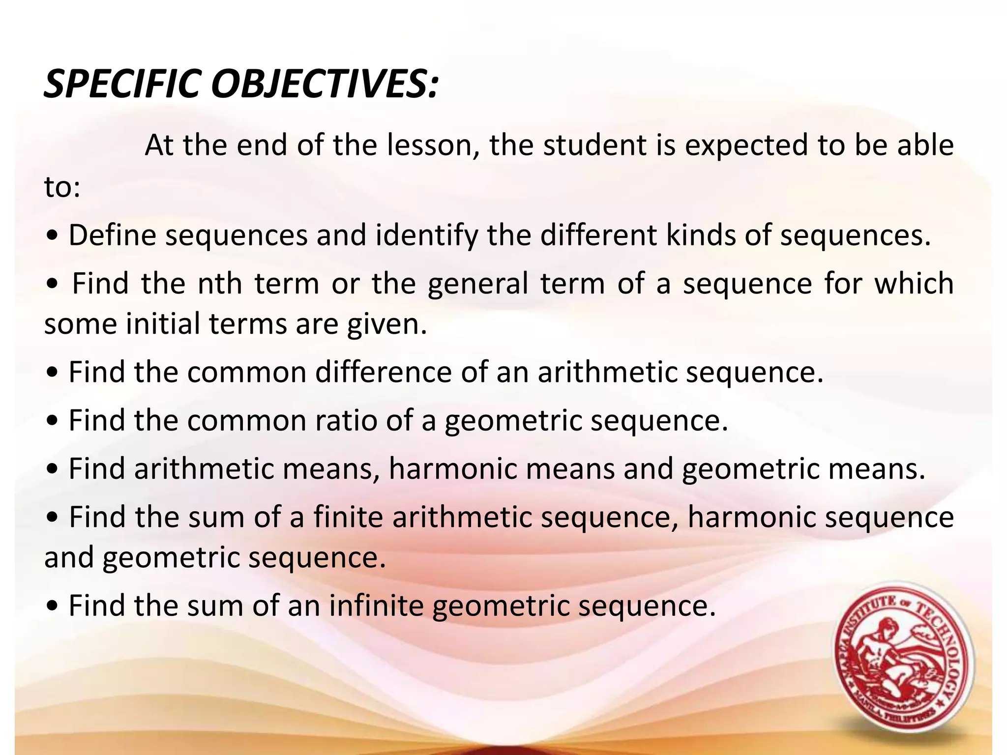 SPECIFIC OBJECTIVES:At the end of the lesson, the student is expected to be able to:• Define sequences and identify the different kinds of sequences.• Find the nth term or the general term of a sequence for which some initial terms are given.• Find the common difference of an arithmetic sequence.• Find the common ratio of a geometric sequence.• Find arithmetic means, harmonic means and geometric means.• Find the sum of a finite arithmetic sequence, harmonic sequence and geometric sequence.• Find the sum of an infinite geometric sequence.