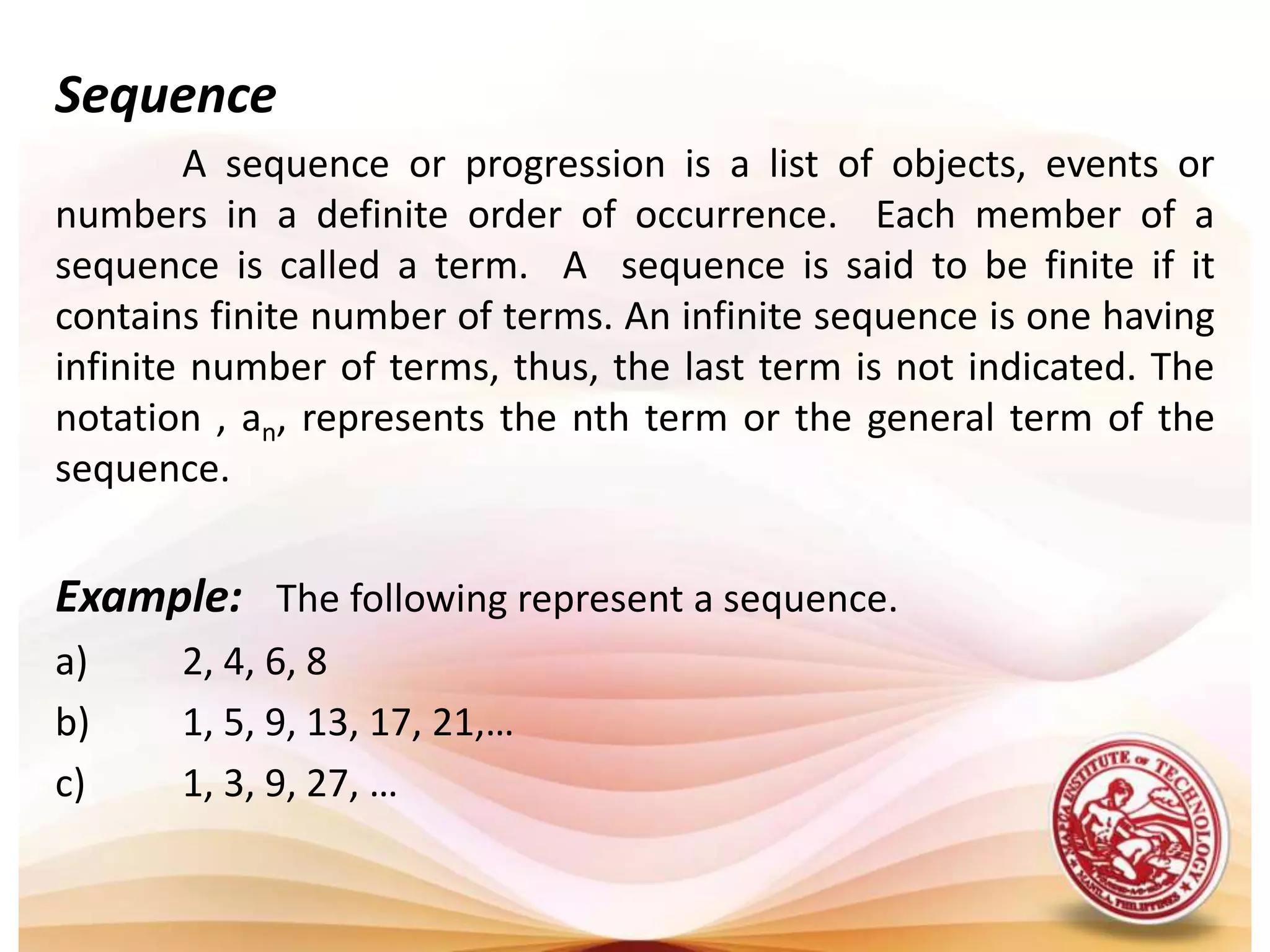 Sequence	A sequence or progression is a list of objects, events or numbers in a definite order of occurrence.  Each member of a sequence is called a term.  A  sequence is said to be finite if it contains finite number of terms. An infinite sequence is one having infinite number of terms, thus, the last term is not indicated. The notation , an, represents the nth term or the general term of the sequence.Example:   The following represent a sequence.a)	2, 4, 6, 8b)	1, 5, 9, 13, 17, 21,…c)	1, 3, 9, 27, …