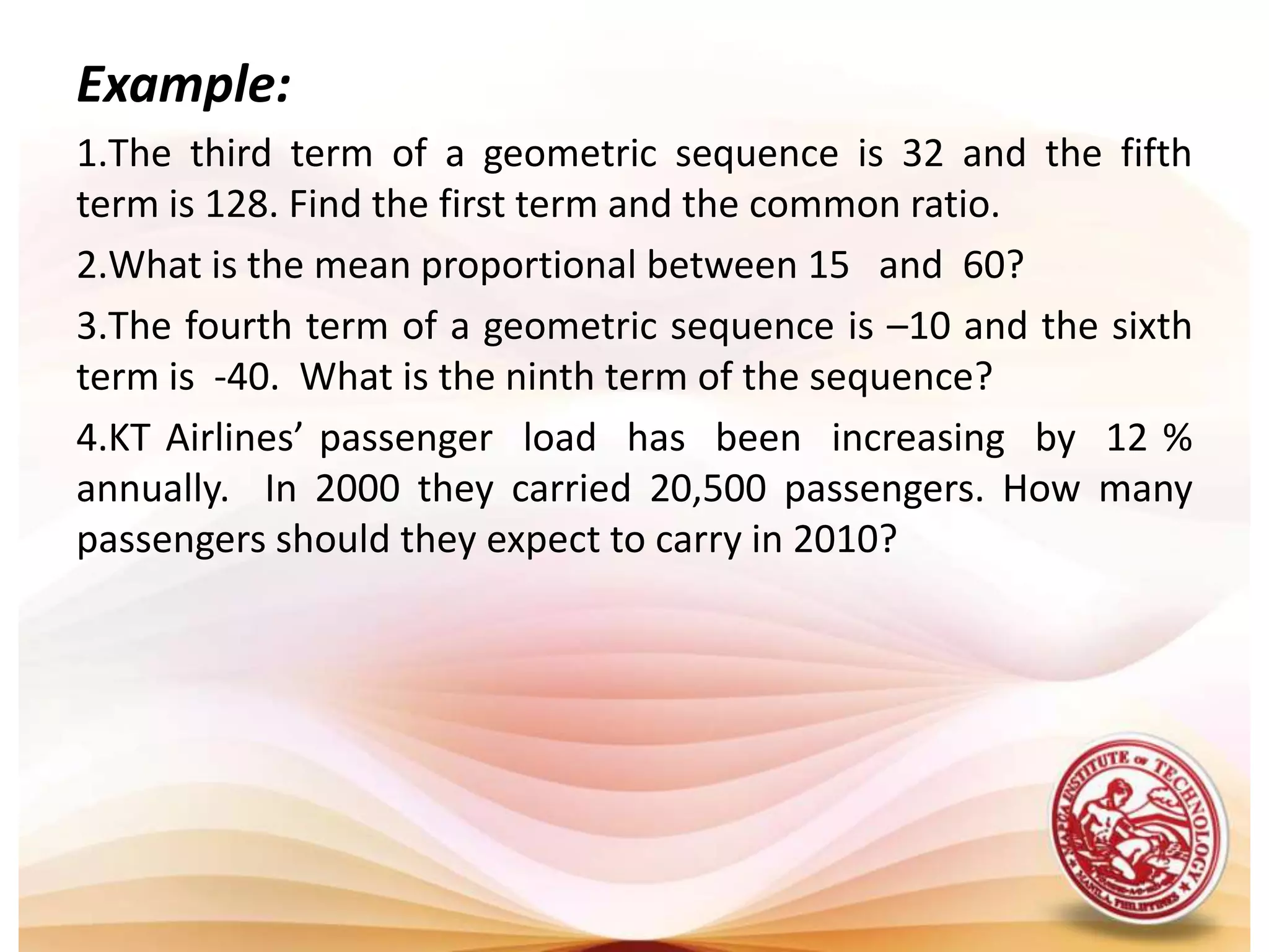 Example: The third term of a geometric sequence is 32 and the fifth  term is 128. Find the first term and the common ratio.What is the mean proportional between 15   and  60?The fourth term of a geometric sequence is –10 and the sixth term is  -40.  What is the ninth term of the sequence?KT Airlines’ passenger  load  has  been  increasing  by  12 % annually.  In 2000 they carried 20,500 passengers. How many passengers should they expect to carry in 2010?