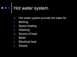 Hot water system
 Hot water system provide hot water for
1. Bathing
2. Space heating
3. Washing
 Source of heat
1. Boiler
2. Electrical heat
3. Geyser
 