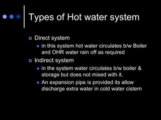 Types of Hot water system
 Direct system
 in this system hot water circulates b/w Boiler
and OHR water rain off as required
 Indirect system
 in the system water circulates b/w boiler &
storage but does not mixed with it.
 An expansion pipe is provided its allow
discharge extra water in cold water cistern
 