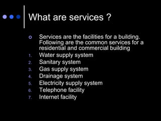 What are services ?
 Services are the facilities for a building.
Following are the common services for a
residential and commercial building
1. Water supply system
2. Sanitary system
3. Gas supply system
4. Drainage system
5. Electricity supply system
6. Telephone facility
7. Internet facility
 