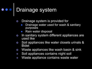 Drainage system
 Drainage system is provided for
 Drainage water used for wash & sanitary
purposes
 Rain water disposal
 In sanitary system different appliances are
used like
 Soil appliances like water closets urinals &
Bidet
 Waste appliances like wash basin & sink
 Soil appliances contains night soil
 Waste appliance contains waste water
 