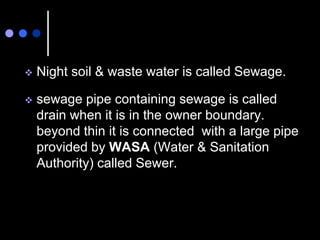  Night soil & waste water is called Sewage.
 sewage pipe containing sewage is called
drain when it is in the owner boundary.
beyond thin it is connected with a large pipe
provided by WASA (Water & Sanitation
Authority) called Sewer.
 