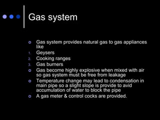 Gas system
 Gas system provides natural gas to gas appliances
like
1. Geysers
2. Cooking ranges
3. Gas burners
 Gas become highly explosive when mixed with air
so gas system must be free from leakage
 Temperature change may lead to condensation in
main pipe so a slight slope is provide to avid
accumulation of water to block the pipe
 A gas meter & control cocks are provided.
 