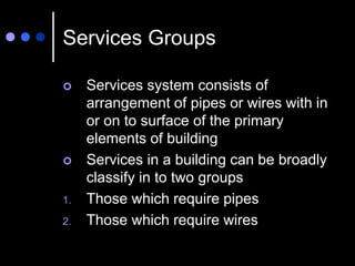Services Groups
 Services system consists of
arrangement of pipes or wires with in
or on to surface of the primary
elements of building
 Services in a building can be broadly
classify in to two groups
1. Those which require pipes
2. Those which require wires
 