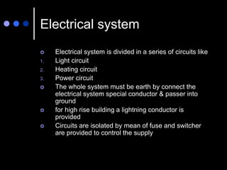 Electrical system
 Electrical system is divided in a series of circuits like
1. Light circuit
2. Heating circuit
3. Power circuit
 The whole system must be earth by connect the
electrical system special conductor & passer into
ground
 for high rise building a lightning conductor is
provided
 Circuits are isolated by mean of fuse and switcher
are provided to control the supply
 