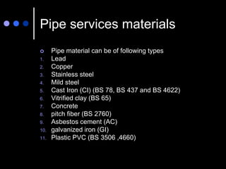 Pipe services materials
 Pipe material can be of following types
1. Lead
2. Copper
3. Stainless steel
4. Mild steel
5. Cast Iron (CI) (BS 78, BS 437 and BS 4622)
6. Vitrified clay (BS 65)
7. Concrete
8. pitch fiber (BS 2760)
9. Asbestos cement (AC)
10. galvanized iron (GI)
11. Plastic PVC (BS 3506 ,4660)
 