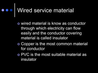 Wired service material
 wired material is know as conductor
through which electricity can flow
easily and the conductor covering
material is called insulator
 Copper is the most common material
for conductor
 PVC is the most suitable material as
insulator
 