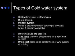 Types of Cold water system
 Cold water system is of two types
1. Direct system
2. Indirect system
 Water is drawn from main service pie of WASA
(water & sanitary Authority).
 Different valves are used like
 Stop valve (connect or isolate the W/S from main
service)
 Drain cock (connect or isolate the inter W/S system
of building
 