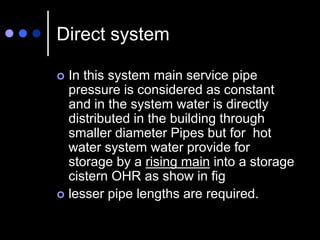 Direct system
 In this system main service pipe
pressure is considered as constant
and in the system water is directly
distributed in the building through
smaller diameter Pipes but for hot
water system water provide for
storage by a rising main into a storage
cistern OHR as show in fig
 lesser pipe lengths are required.
 