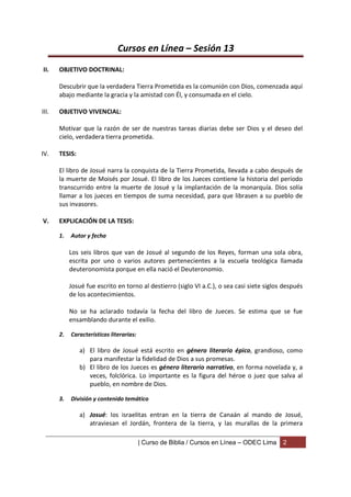 Cursos en Línea – Sesión 13
II.    OBJETIVO DOCTRINAL:

       Descubrir que la verdadera Tierra Prometida es la comunión con Dios, comenzada aquí
       abajo mediante la gracia y la amistad con Él, y consumada en el cielo.

III.   OBJETIVO VIVENCIAL:

       Motivar que la razón de ser de nuestras tareas diarias debe ser Dios y el deseo del
       cielo, verdadera tierra prometida.

IV.    TESIS:

       El libro de Josué narra la conquista de la Tierra Prometida, llevada a cabo después de
       la muerte de Moisés por Josué. El libro de los Jueces contiene la historia del período
       transcurrido entre la muerte de Josué y la implantación de la monarquía. Dios solía
       llamar a los jueces en tiempos de suma necesidad, para que librasen a su pueblo de
       sus invasores.

V.     EXPLICACIÓN DE LA TESIS:

       1.   Autor y fecha

            Los seis libros que van de Josué al segundo de los Reyes, forman una sola obra,
            escrita por uno o varios autores pertenecientes a la escuela teológica llamada
            deuteronomista porque en ella nació el Deuteronomio.

            Josué fue escrito en torno al destierro (siglo VI a.C.), o sea casi siete siglos después
            de los acontecimientos.

            No se ha aclarado todavía la fecha del libro de Jueces. Se estima que se fue
            ensamblando durante el exilio.

       2.   Características literarias:

                a) El libro de Josué está escrito en género literario épico, grandioso, como
                   para manifestar la fidelidad de Dios a sus promesas.
                b) El libro de los Jueces es género literario narrativo, en forma novelada y, a
                   veces, folclórica. Lo importante es la figura del héroe o juez que salva al
                   pueblo, en nombre de Dios.

       3.   División y contenido temático

                a) Josué: los israelitas entran en la tierra de Canaán al mando de Josué,
                   atraviesan el Jordán, frontera de la tierra, y las murallas de la primera

                                          | Curso de Biblia / Cursos en Línea – ODEC Lima   2
 
