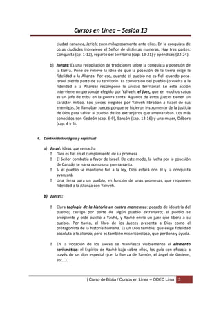 Cursos en Línea – Sesión 13
           ciudad cananea, Jericó; caen milagrosamente ante ellos. En la conquista de
           otras ciudades interviene el Señor de distintas maneras. Hay tres partes:
           Conquista (cp. 1-12), reparto del territorio (cap. 13-21) y apéndices (22-24).

       b) Jueces: Es una recopilación de tradiciones sobre la conquista y posesión de
          la tierra. Pone de relieve la idea de que la posesión de la tierra exige la
          fidelidad a la Alianza. Por eso, cuando el pueblo no es fiel -cuando peca-
          Israel pierde parte de su territorio. La conversión del pueblo (o vuelta a la
          fidelidad a la Alianza) recompone la unidad territorial. En esta acción
          interviene un personaje elegido por Yahveh: el juez, que en muchos casos
          es un jefe de tribu en la guerra santa. Algunos de estos jueces tienen un
          carácter mítico. Los jueces elegidos por Yahveh libraban a Israel de sus
          enemigos. Se llamaban jueces porque se hicieron instrumento de la justicia
          de Dios para salvar al pueblo de los extranjeros que amenazaban. Los más
          conocidos son Gedeón (cap. 6-9), Sansón (cap. 13-16) y una mujer, Débora
          (cap. 4 y 5).


4. Contenido teológico y espiritual

   a) Josué: ideas que remacha
       Dios es fiel en el cumplimiento de su promesa.
       El Señor combatía a favor de Israel. De este modo, la lucha por la posesión
         de Canaán se narra como una guerra santa.
       Si el pueblo se mantiene fiel a la ley, Dios estará con él y la conquista
         avanzará.
       Una tierra para un pueblo, en función de unas promesas, que requieren
         fidelidad a la Alianza con Yahveh.

   b) Jueces:

        Clara teología de la historia en cuatro momentos: pecado de idolatría del
         pueblo; castigo por parte de algún pueblo extranjero; el pueblo se
         arrepiente y pide auxilio a Yavhé, y Yavhé envía un juez que libera a su
         pueblo. Por tanto, el libro de los Jueces presenta a Dios como el
         protagonista de la historia humana. Es un Dios temible, que exige fidelidad
         absoluta a la alianza; pero es también misericordioso, que perdona y ayuda.

        En la vocación de los jueces se manifiesta visiblemente el elemento
         carismático: el Espíritu de Yavhé baja sobre ellos, los guía con eficacia a
         través de un don especial (p.e. la fuerza de Sansón, el ángel de Gedeón,
         etc...).



                             | Curso de Biblia / Cursos en Línea – ODEC Lima     3
 