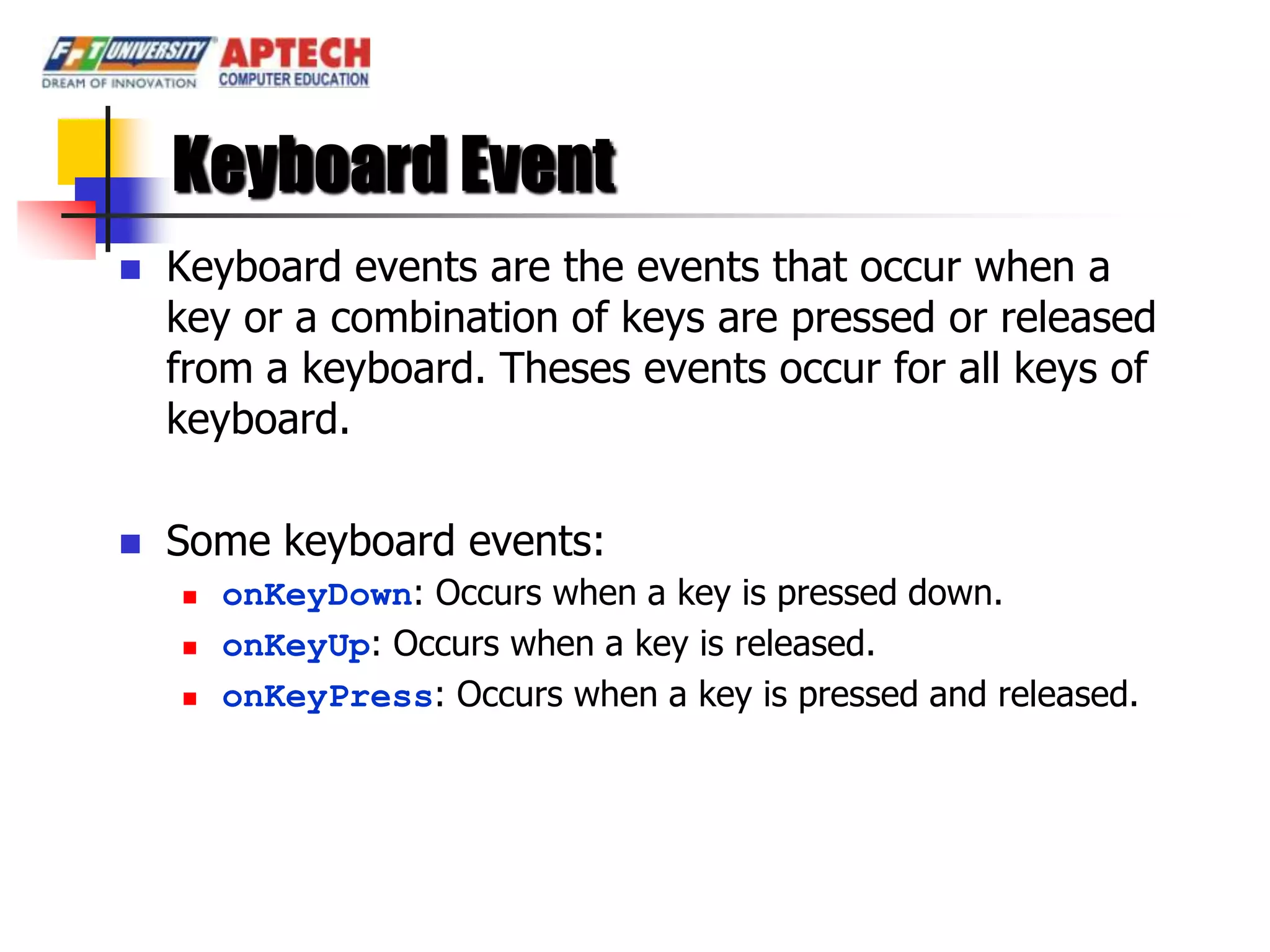 Keyboard Event
   Keyboard events are the events that occur when a
    key or a combination of keys are pressed or released
    from a keyboard. Theses events occur for all keys of
    keyboard.

   Some keyboard events:
       onKeyDown: Occurs when a key is pressed down.
       onKeyUp: Occurs when a key is released.
       onKeyPress: Occurs when a key is pressed and released.
 