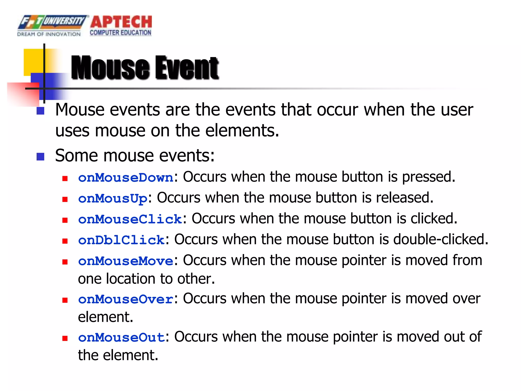 Mouse Event
   Mouse events are the events that occur when the user
    uses mouse on the elements.
   Some mouse events:
       onMouseDown: Occurs when the mouse button is pressed.
       onMousUp: Occurs when the mouse button is released.
       onMouseClick: Occurs when the mouse button is clicked.
       onDblClick: Occurs when the mouse button is double-clicked.
       onMouseMove: Occurs when the mouse pointer is moved from
        one location to other.
       onMouseOver: Occurs when the mouse pointer is moved over
        element.
       onMouseOut: Occurs when the mouse pointer is moved out of
        the element.
 