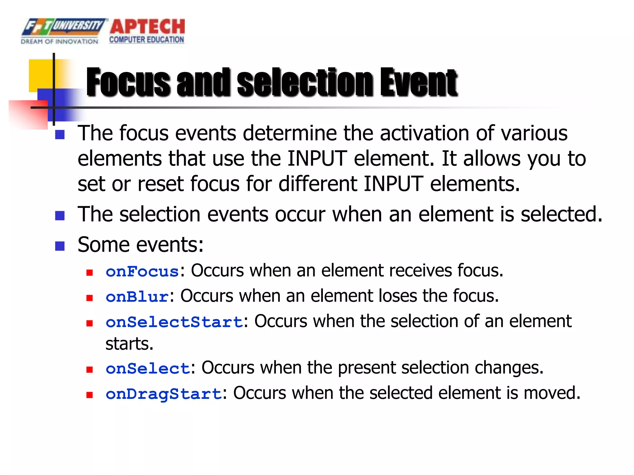 Focus and selection Event
   The focus events determine the activation of various
    elements that use the INPUT element. It allows you to
    set or reset focus for different INPUT elements.
   The selection events occur when an element is selected.
   Some events:
       onFocus: Occurs when an element receives focus.
       onBlur: Occurs when an element loses the focus.
       onSelectStart: Occurs when the selection of an element
        starts.
       onSelect: Occurs when the present selection changes.
       onDragStart: Occurs when the selected element is moved.
 