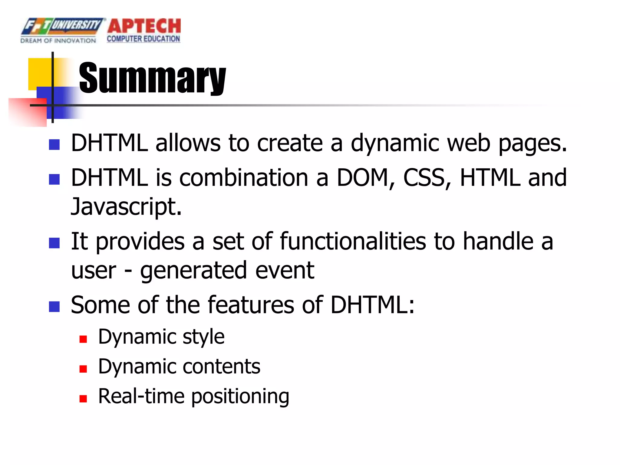 Summary
   DHTML allows to create a dynamic web pages.
   DHTML is combination a DOM, CSS, HTML and
    Javascript.
   It provides a set of functionalities to handle a
    user - generated event
   Some of the features of DHTML:
       Dynamic style
       Dynamic contents
       Real-time positioning
 