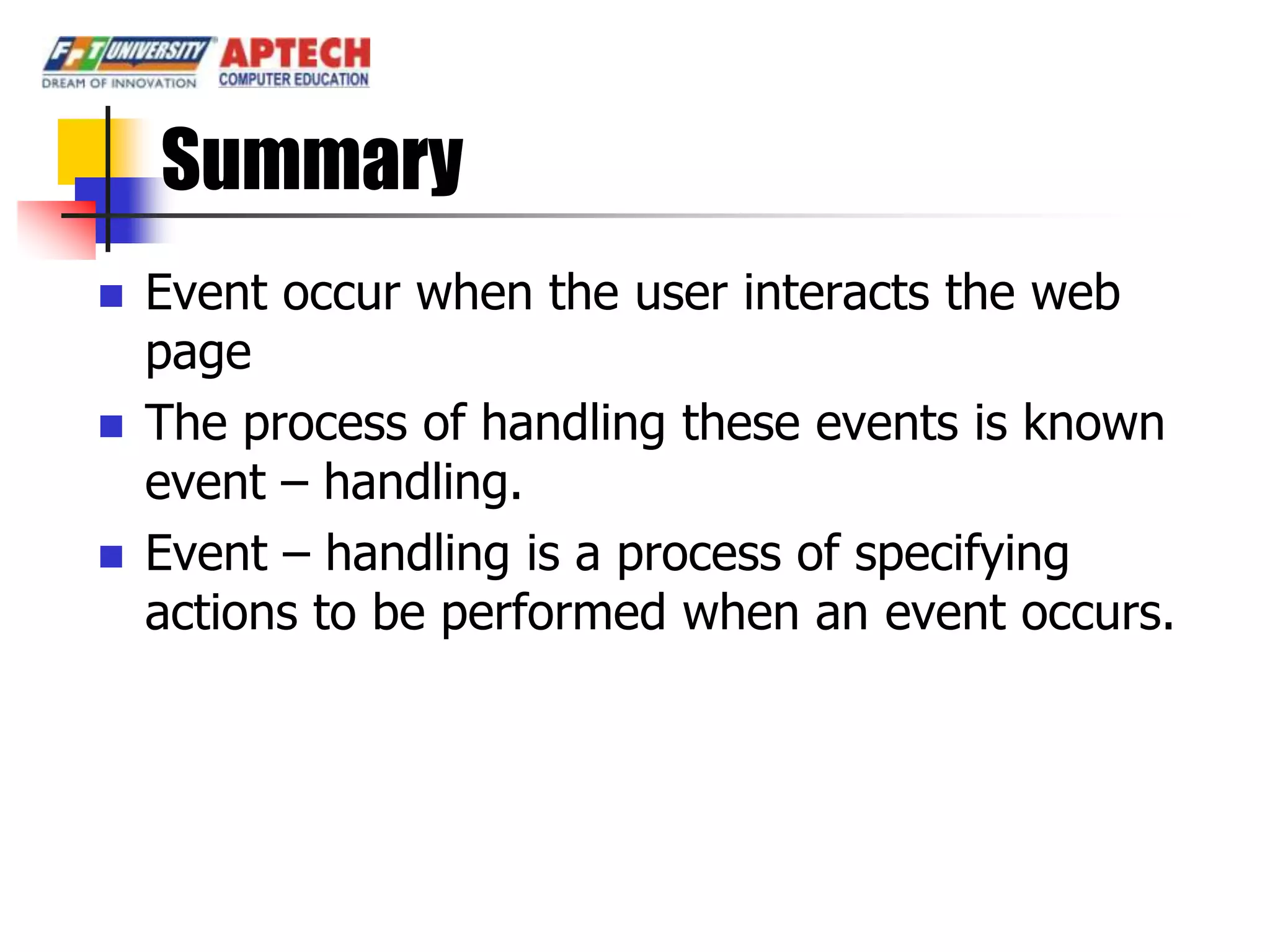 Summary
   Event occur when the user interacts the web
    page
   The process of handling these events is known
    event – handling.
   Event – handling is a process of specifying
    actions to be performed when an event occurs.
 
