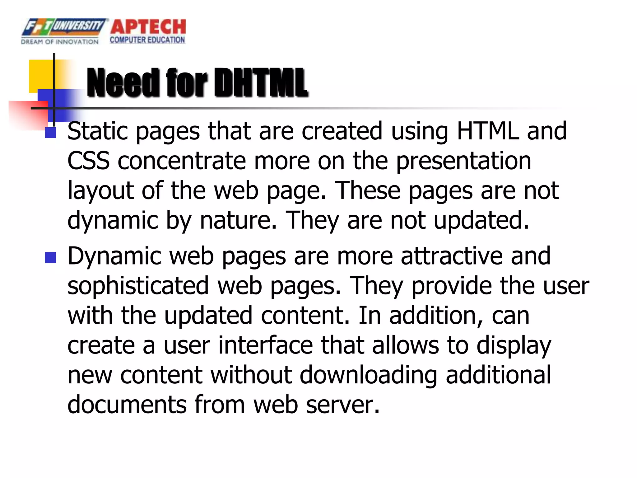 Need for DHTML
   Static pages that are created using HTML and
    CSS concentrate more on the presentation
    layout of the web page. These pages are not
    dynamic by nature. They are not updated.
   Dynamic web pages are more attractive and
    sophisticated web pages. They provide the user
    with the updated content. In addition, can
    create a user interface that allows to display
    new content without downloading additional
    documents from web server.
 