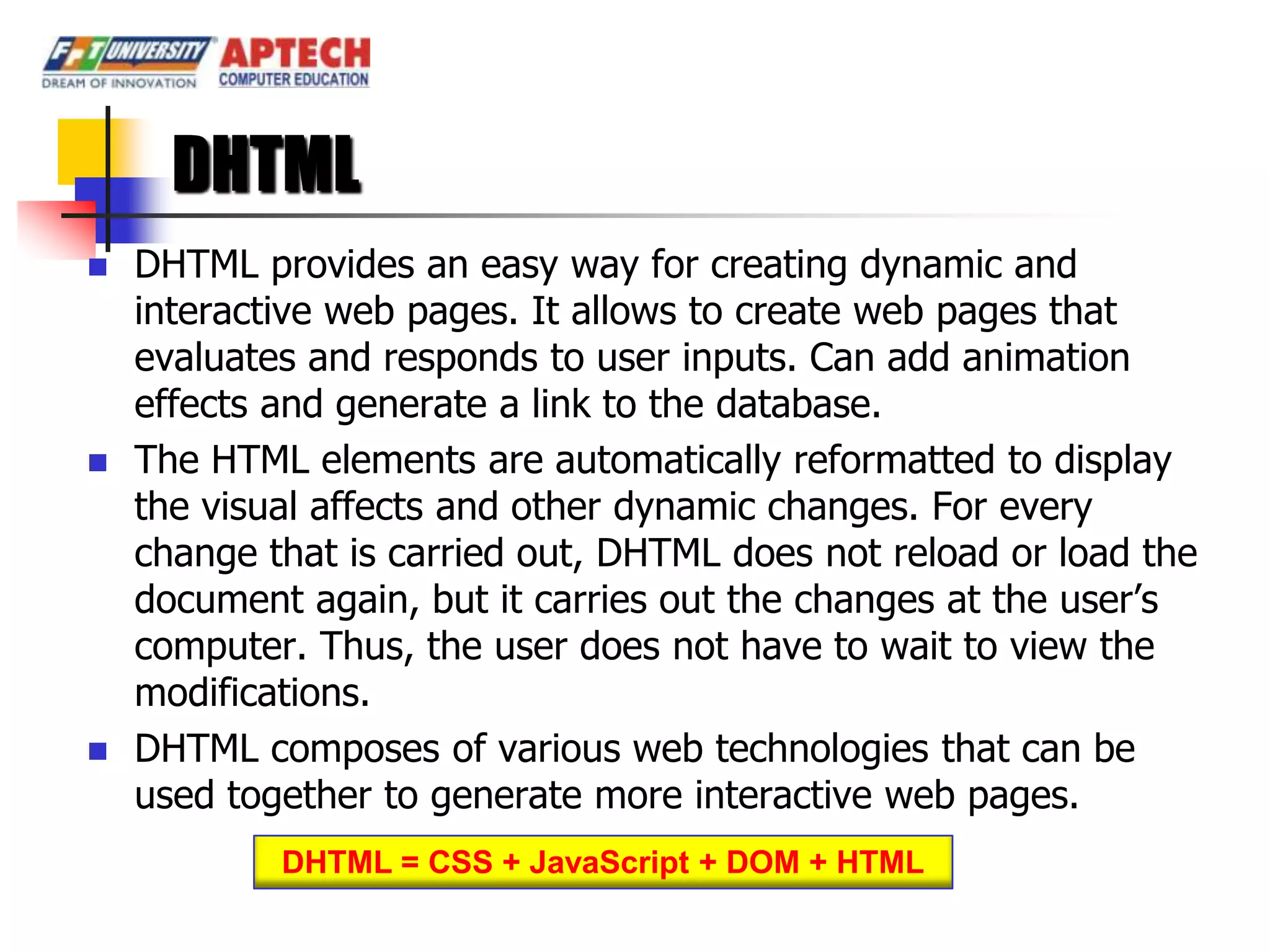 DHTML
   DHTML provides an easy way for creating dynamic and
    interactive web pages. It allows to create web pages that
    evaluates and responds to user inputs. Can add animation
    effects and generate a link to the database.
   The HTML elements are automatically reformatted to display
    the visual affects and other dynamic changes. For every
    change that is carried out, DHTML does not reload or load the
    document again, but it carries out the changes at the user’s
    computer. Thus, the user does not have to wait to view the
    modifications.
   DHTML composes of various web technologies that can be
    used together to generate more interactive web pages.
            DHTML = CSS + JavaScript + DOM + HTML
 