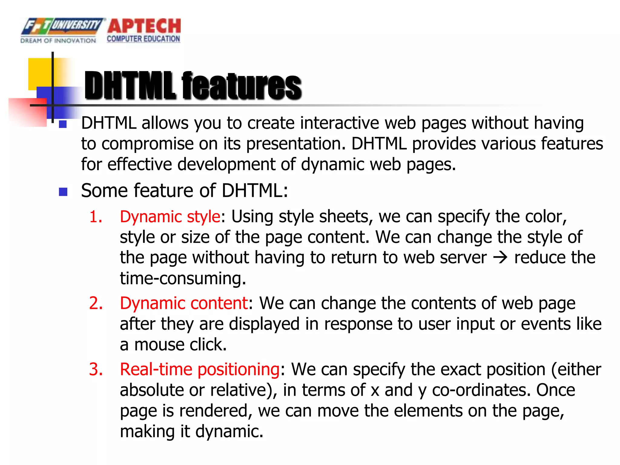 DHTML features
   DHTML allows you to create interactive web pages without having
    to compromise on its presentation. DHTML provides various features
    for effective development of dynamic web pages.
   Some feature of DHTML:
    1.   Dynamic style: Using style sheets, we can specify the color,
       style or size of the page content. We can change the style of
       the page without having to return to web server  reduce the
       time-consuming.
    2. Dynamic content: We can change the contents of web page
       after they are displayed in response to user input or events like
       a mouse click.
    3. Real-time positioning: We can specify the exact position (either
       absolute or relative), in terms of x and y co-ordinates. Once
       page is rendered, we can move the elements on the page,
       making it dynamic.
 