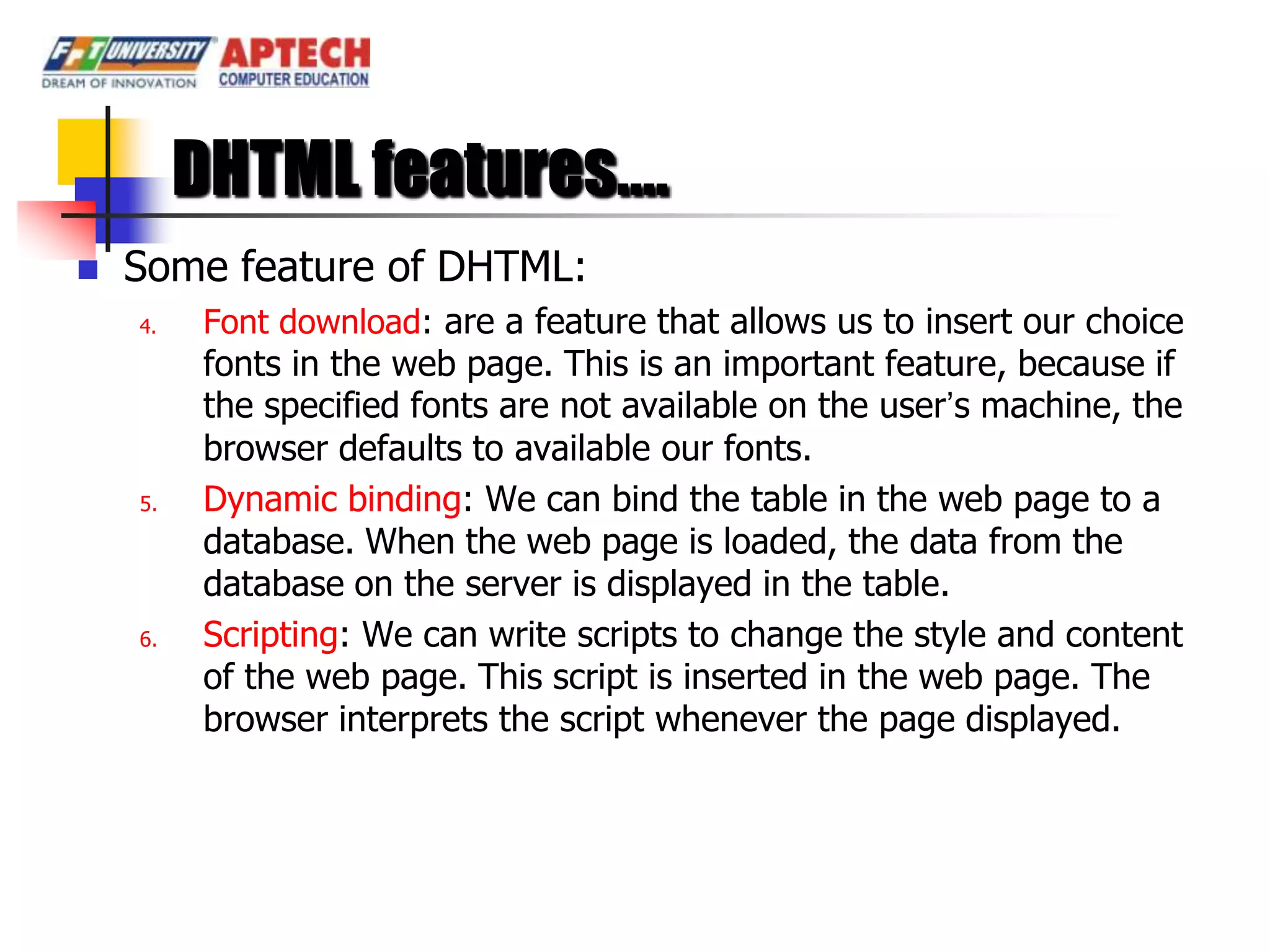 DHTML features….
   Some feature of DHTML:
    4.    Font download: are a feature that allows us to insert our choice
          fonts in the web page. This is an important feature, because if
          the specified fonts are not available on the user’s machine, the
          browser defaults to available our fonts.
    5.    Dynamic binding: We can bind the table in the web page to a
          database. When the web page is loaded, the data from the
          database on the server is displayed in the table.
    6.    Scripting: We can write scripts to change the style and content
          of the web page. This script is inserted in the web page. The
          browser interprets the script whenever the page displayed.
 