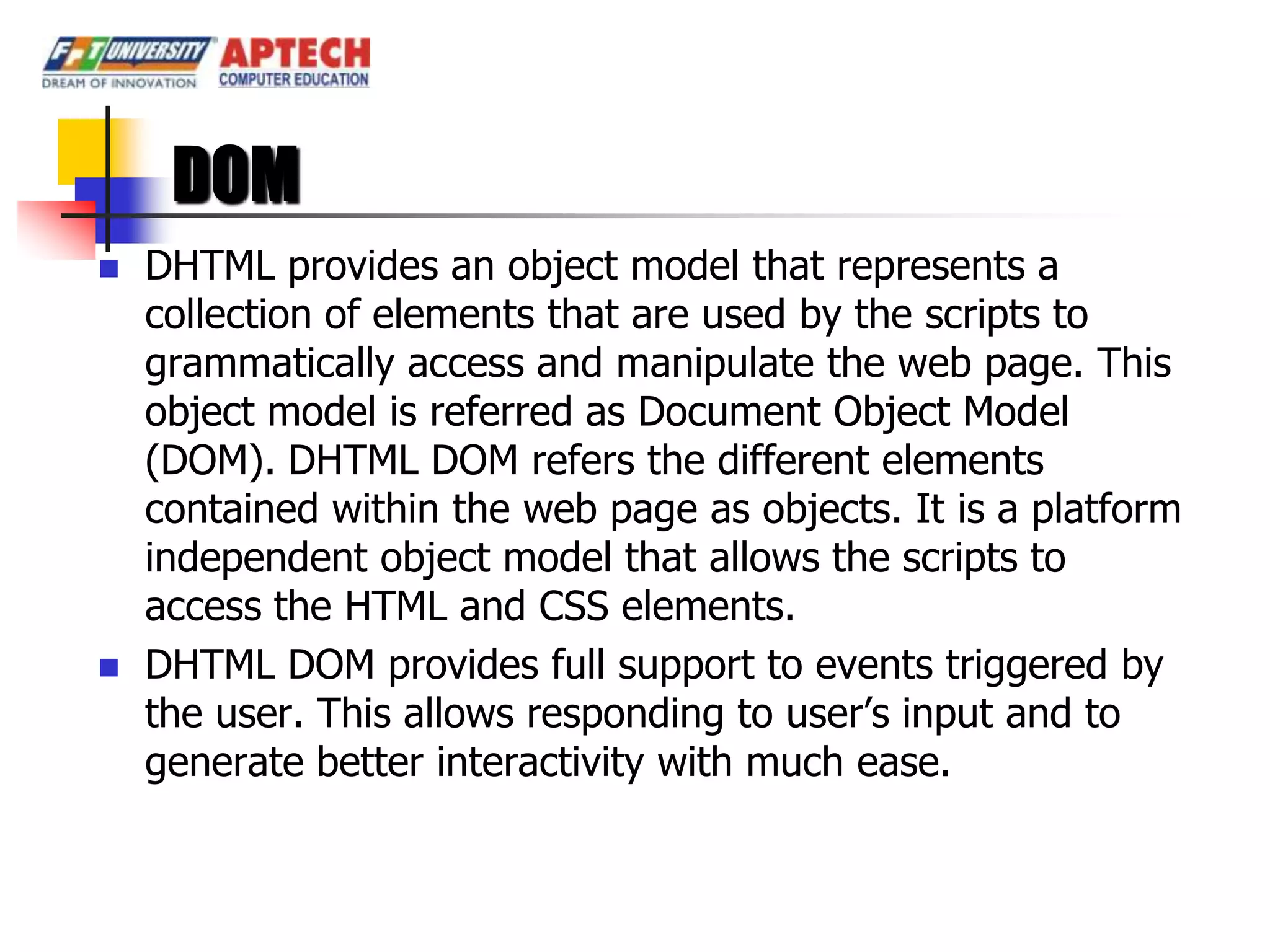 DOM
   DHTML provides an object model that represents a
    collection of elements that are used by the scripts to
    grammatically access and manipulate the web page. This
    object model is referred as Document Object Model
    (DOM). DHTML DOM refers the different elements
    contained within the web page as objects. It is a platform
    independent object model that allows the scripts to
    access the HTML and CSS elements.
   DHTML DOM provides full support to events triggered by
    the user. This allows responding to user’s input and to
    generate better interactivity with much ease.
 