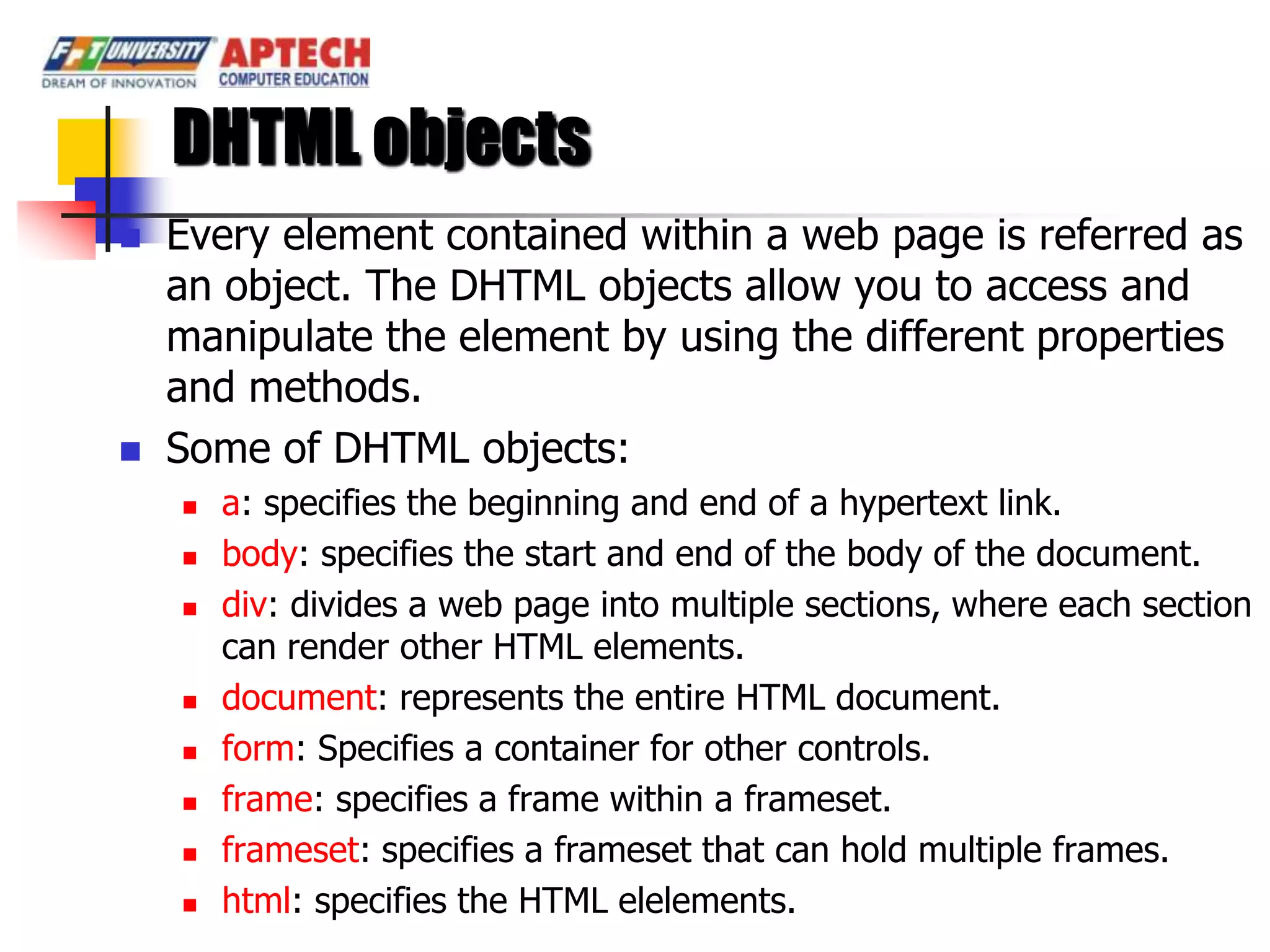 DHTML objects
   Every element contained within a web page is referred as
    an object. The DHTML objects allow you to access and
    manipulate the element by using the different properties
    and methods.
   Some of DHTML objects:
       a: specifies the beginning and end of a hypertext link.
       body: specifies the start and end of the body of the document.
       div: divides a web page into multiple sections, where each section
        can render other HTML elements.
       document: represents the entire HTML document.
       form: Specifies a container for other controls.
       frame: specifies a frame within a frameset.
       frameset: specifies a frameset that can hold multiple frames.
       html: specifies the HTML elelements.
 