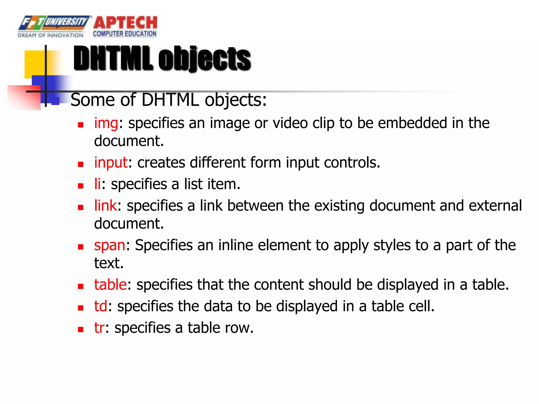 DHTML objects
   Some of DHTML objects:
       img: specifies an image or video clip to be embedded in the
        document.
       input: creates different form input controls.
       li: specifies a list item.
       link: specifies a link between the existing document and external
        document.
       span: Specifies an inline element to apply styles to a part of the
        text.
       table: specifies that the content should be displayed in a table.
       td: specifies the data to be displayed in a table cell.
       tr: specifies a table row.
 