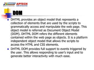 DOM
   DHTML provides an object model that represents a
    collection of elements that are used by the scripts to
    grammatically access and manipulate the web page. This
    object model is referred as Document Object Model
    (DOM). DHTML DOM refers the different elements
    contained within the web page as objects. It is a platform
    independent object model that allows the scripts to
    access the HTML and CSS elements.
   DHTML DOM provides full support to events triggered by
    the user. This allows responding to user’s input and to
    generate better interactivity with much ease.
 