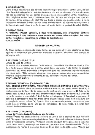 4. HINO DE LOUVOR
Glória a Deus nas alturas e paz na terra aos homens por Ele amados! Senhor Deus, Rei dos
céus, Deus Pai todo-poderoso: nós Vos louvamos, nós Vos bendizemos, nós Vos adoramos,
nós Vos glorificamos, nós Vos damos graças por Vossa imensa glória! Senhor Jesus Cristo,
Filho Unigênito, Senhor Deus, Cordeiro de Deus, Filho de Deus Pai. Vós que tirais o pecado
do mundo, tende piedade de nós! Vós que tirais o pecado do mundo, acolhei a nossa
súplica! Vós que estais à direita do Pai, tende piedade de nós! Só Vós sois o Santo, só Vós o
Senhor, só Vós o Altíssimo, Jesus Cristo, com o Espírito Santo, na glória de Deus Pai. AMÉM.
5. ORAÇÃO DO DIA
P.: OREMOS: (Pausa). Concedei, ó Deus todo-poderoso, que, procurando conhecer
sempre o que é reto, realizemos vossa vontade em nossas palavras e ações. Por nosso
Senhor Jesus Cristo, vosso Filho, na unidade do Espírito Santo.
TODOS: AMÉM.
LITURGIA DA PALAVRA
A.: Meus irmãos, o cristão não impõe limites ao seu amor, deve sim, afastar-se de todo
egoísmo e indiferença que provocam inimizades e guerras. Ouçamos com atenção as
leituras de hoje.
6. 1ª LEITURA (Lv 19,1-2.17-18)
Leitura do Livro do Levítico.
1
O Senhor falou a Moisés, dizendo: 2
“Fala a toda a comunidade dos filhos de Israel, e dize-
lhes: ‘Sede santos, porque eu, o Senhor vosso Deus, sou santo. 17
Não tenhas no coração
ódio contra teu irmão. Repreende o teu próximo, para não te tornares culpado do pecado
por causa dele. 18
Não procures vingança, nem guardes rancor dos teus compatriotas.
Amarás o teu próximo como a ti mesmo. Eu sou o Senhor!’” Palavra do Senhor.
TODOS: GRAÇAS A DEUS.
7. SALMO RESPONSORIAL (Do Salmo 102/103)
Refr.: BENDIZE Ó MINH’ALMA, AO SENHOR, POIS ELE É BONDOSO E COMPASSIVO!/
1) Bendize, ó minha alma, ao Senhor, e todo o meu ser, seu santo nome! Bendize, ó
minha alma, ao Senhor, não te esqueças de nenhum de seus favores!/ 2) Pois ele te
perdoa toda culpa, e cura toda a tua enfermidade; da sepultura ele salva a tua vida e te
cerca de carinho e compaixão./ 3) O Senhor é indulgente, é favorável, é paciente, é
bondoso e compassivo. Não nos trata como exigem nossas faltas, nem nos pune em
proporção às nossas culpas./ 4) Quanto dista o nascente do poente, tanto afasta para
longe nossos crimes. Como um pai se compadece de seus filhos, o Senhor tem
compaixão dos que o temem.
8. 2ª LEITURA (1Cor 3,16-23)
Leitura da Primeira Carta de São Paulo aos Coríntios.
Irmãos: 16
Acaso não sabeis que sois santuário de Deus e que o Espírito de Deus mora em
vós? 17
Se alguém destruir o santuário de Deus, Deus o destruirá, pois o santuário de Deus é
santo, e vós sois esse santuário. 18
Ninguém se iluda: se algum de vós pensa que é sábio nas
coisas deste mundo, reconheça sua insensatez, para se tornar sábio de verdade; 19
pois a
sabedoria deste mundo é insensatez diante de Deus. Com efeito, está escrito: “Aquele que
 